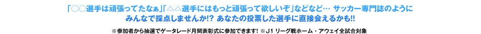 「○○選手は頑張ってたなぁ」「△△選手にはもっと頑張って欲しいぞ」などなど… サッカー専門誌のように みんなで採点しませんか！？ あなたの投票した選手に直接会えるかも！！ 